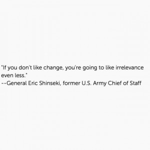 ... change, you're going to like irrelevance even less. --Eric Shinseki