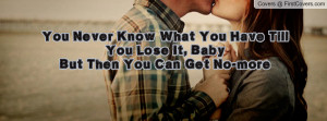 You Never Know What You Have Till You Lose It, BabyBut Then You Can ...