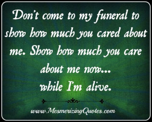 Don't come to my funeral to show how much you cared about me. Show me ...