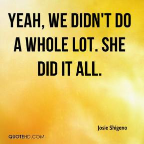Josie Shigeno - Yeah, we didn't do a whole lot. She did it all.