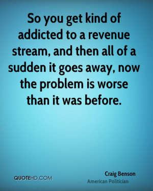 So you get kind of addicted to a revenue stream, and then all of a ...