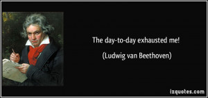 The day-to-day exhausted me! - Ludwig van Beethoven