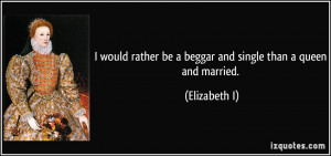 ... rather be a beggar and single than a queen and married. - Elizabeth I