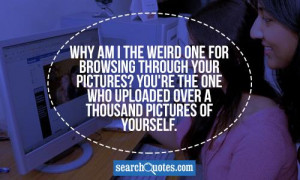 Why am I the weird one for browsing through your pictures? You're the ...