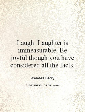 Laugh. Laughter is immeasurable. Be joyful though you have considered ...
