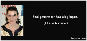 Small gestures can have a big impact. - Julianna Margulies