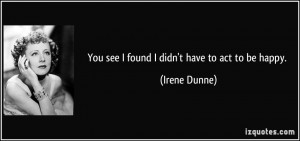 You see I found I didn't have to act to be happy. - Irene Dunne