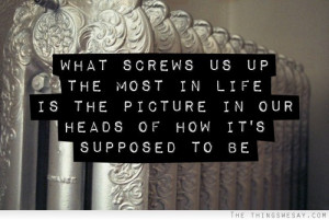 What screws us up the most in life is the picture in our head of how ...