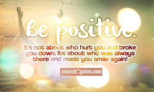 Be positive! Its not about who hurt you and broke you down. Its about ...