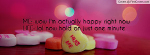 me wow i m actually happy right now life lol now hold on just one ...