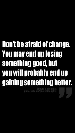 be afraid of change. You may end up losing something good, but you ...