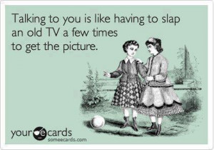 Talking to you is like having to slap an old tv