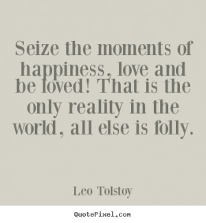 Seize the moments of happiness all else is folly