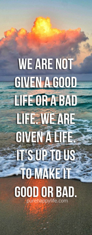 ... bad life. We are given a life. It’s up to us to make it good or bad
