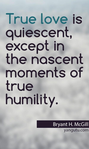True love is quiescent, except in the nascent moments of true humility ...