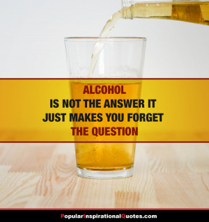 Alcohol is not the answer, it just makes you forget the question.