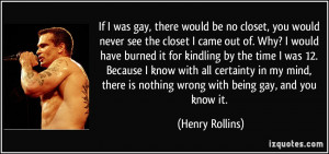 ... is nothing wrong with being gay, and you know it. - Henry Rollins