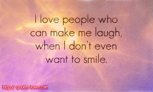 love people who can make me laugh, when I don't even want to ...