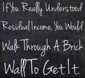 ... residual income, you would walk thru a brick wall to get it.