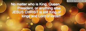 No matter who is King, Queen, President, or anything else JESUS CHRIST ...