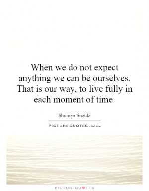 When we do not expect anything we can be ourselves. That is our way ...
