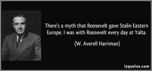 There's a myth that Roosevelt gave Stalin Eastern Europe. I was with ...