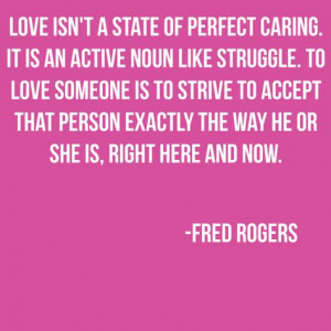 ... person exactly the way he or she is, right here and now. ~ Fred Rogers