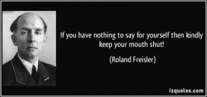 ... say for yourself then kindly keep your mouth shut! - Roland Freisler
