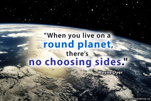 ... live on a round planet, there’s no choosing sides.” ~ Wayne Dyer
