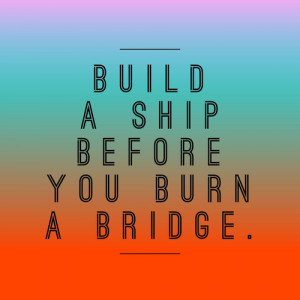 Dont burn bridges...duh