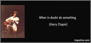 When in doubt do something. - Harry Chapin