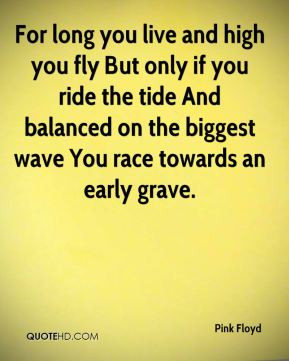 ... on the biggest wave You race towards an early grave. - Pink Floyd