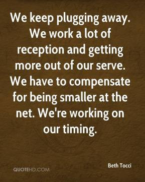 We keep plugging away. We work a lot of reception and getting more out ...