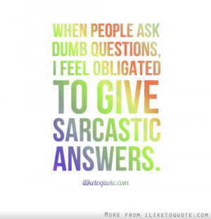 ... people ask dumb questions, I feel obligated to give sarcastic answers