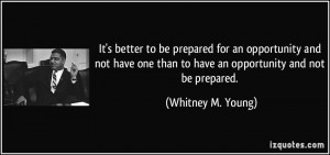 It's better to be prepared for an opportunity and not have one than to ...