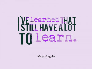 ... ve learned that I still have a lot to learn.” – Maya Angelou