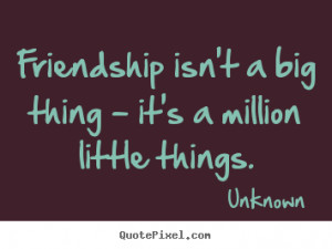 ... big thing - it's a million little things. Unknown friendship quotes