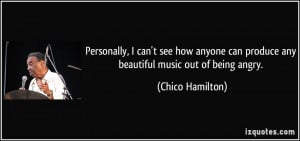 ... can produce any beautiful music out of being angry. - Chico Hamilton