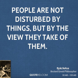 People are not disturbed by things, but by the view they take of them.
