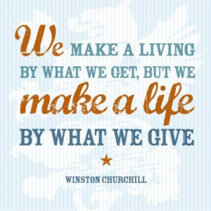 ... we get, but we make a life by what we give.” [Winston Churchill