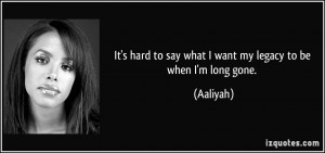 ... hard to say what I want my legacy to be when I'm long gone. - Aaliyah