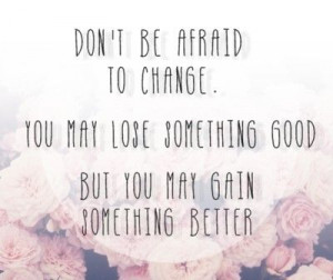 don't be afraid to change.you may lose something good but you may gain ...