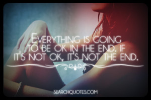 Everything is going to be ok in the end. If it's not ok, it's not the ...