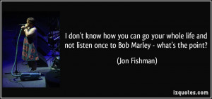 ... life and not listen once to Bob Marley - what's the point? - Jon