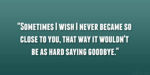 Sometimes I wish I never became so close to you, that way it wouldn ...