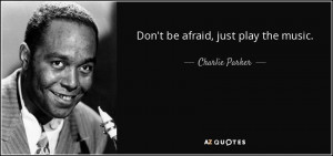 Don't be afraid, just play the music. - Charlie Parker