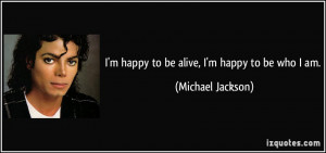 happy to be alive, I'm happy to be who I am. - Michael Jackson