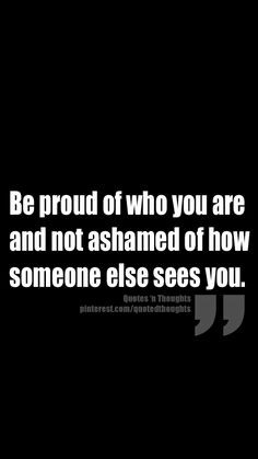 Be proud of who you are and not ashamed of how someone else sees you ...