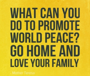 ... Promote World Peace, Go Home And Love Your Family ” - Mother Teresa