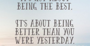 It's not about being the best. It's about being better than you were ...
